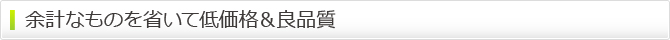 余計なものを省いて低価格&良品質 余計なものを省いて低価格&良品質